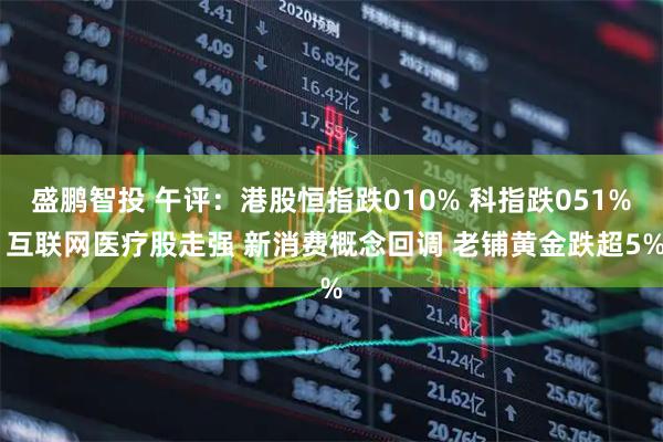 盛鹏智投 午评:港股恒指跌010% 科指跌051% 互联网医疗股走强 新消费概念回调 老铺黄金跌超5%