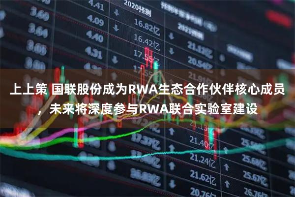 上上策 国联股份成为RWA生态合作伙伴核心成员，未来将深度参与RWA联合实验室建设