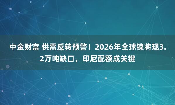 中金财富 供需反转预警！2026年全球镍将现3.2万吨缺口，印尼配额成关键