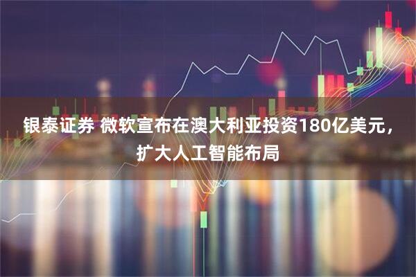 银泰证券 微软宣布在澳大利亚投资180亿美元，扩大人工智能布局