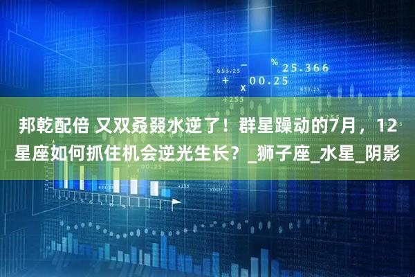 邦乾配倍 又双叒叕水逆了！群星躁动的7月，12星座如何抓住机会逆光生长？_狮子座_水星_阴影