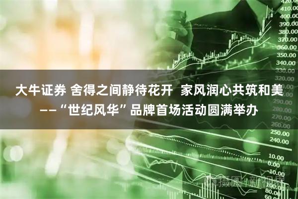 大牛证券 舍得之间静待花开  家风润心共筑和美——“世纪风华”品牌首场活动圆满举办
