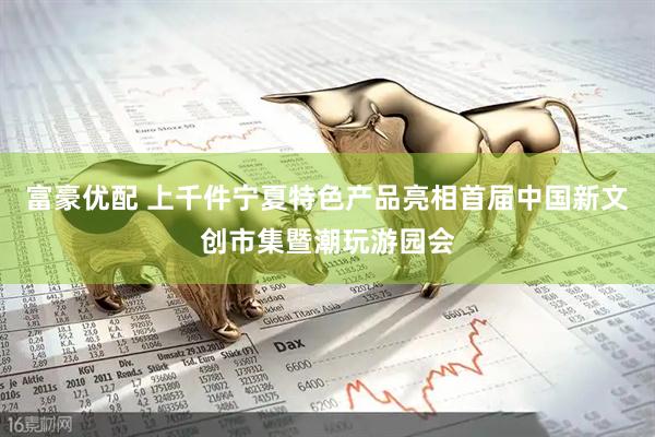 富豪优配 上千件宁夏特色产品亮相首届中国新文创市集暨潮玩游园会