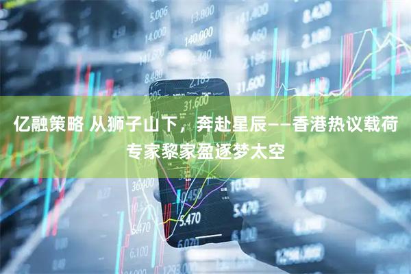 亿融策略 从狮子山下，奔赴星辰——香港热议载荷专家黎家盈逐梦太空