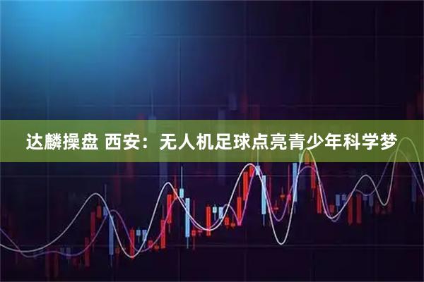 达麟操盘 西安：无人机足球点亮青少年科学梦