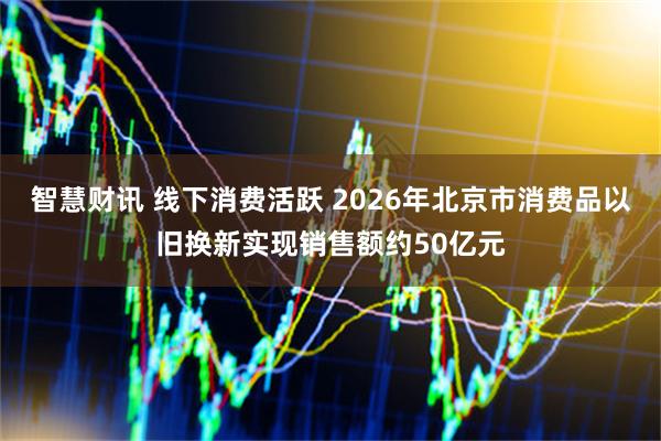智慧财讯 线下消费活跃 2026年北京市消费品以旧换新实现销售额约50亿元