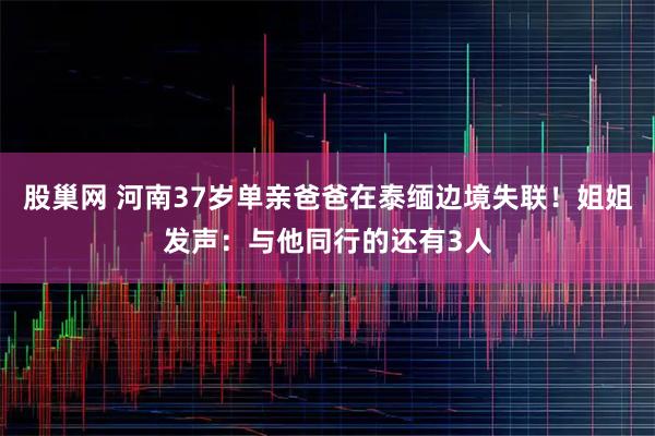 股巢网 河南37岁单亲爸爸在泰缅边境失联！姐姐发声：与他同行的还有3人
