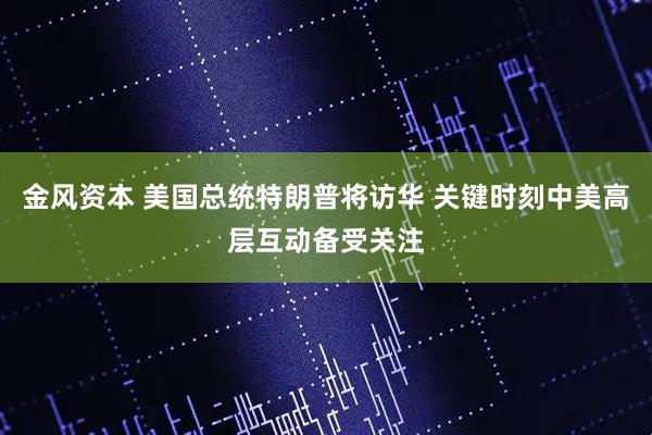金风资本 美国总统特朗普将访华 关键时刻中美高层互动备受关注